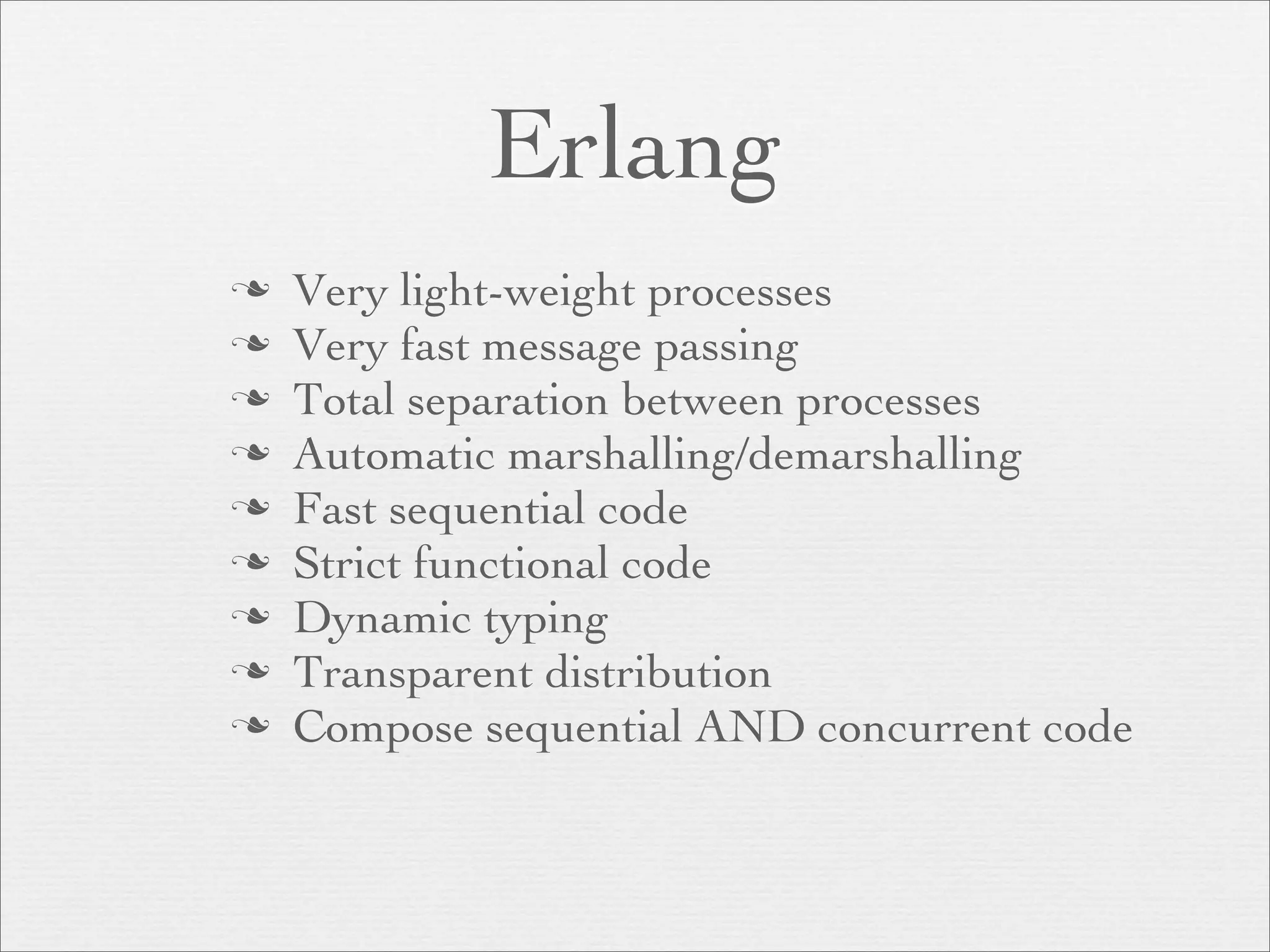 Erlang
   Very light-weight processes
   Very fast message passing
   Total separation between processes
   Automatic marshalling/demarshalling
   Fast sequential code
   Strict functional code
   Dynamic typing
   Transparent distribution
   Compose sequential AND concurrent code
 