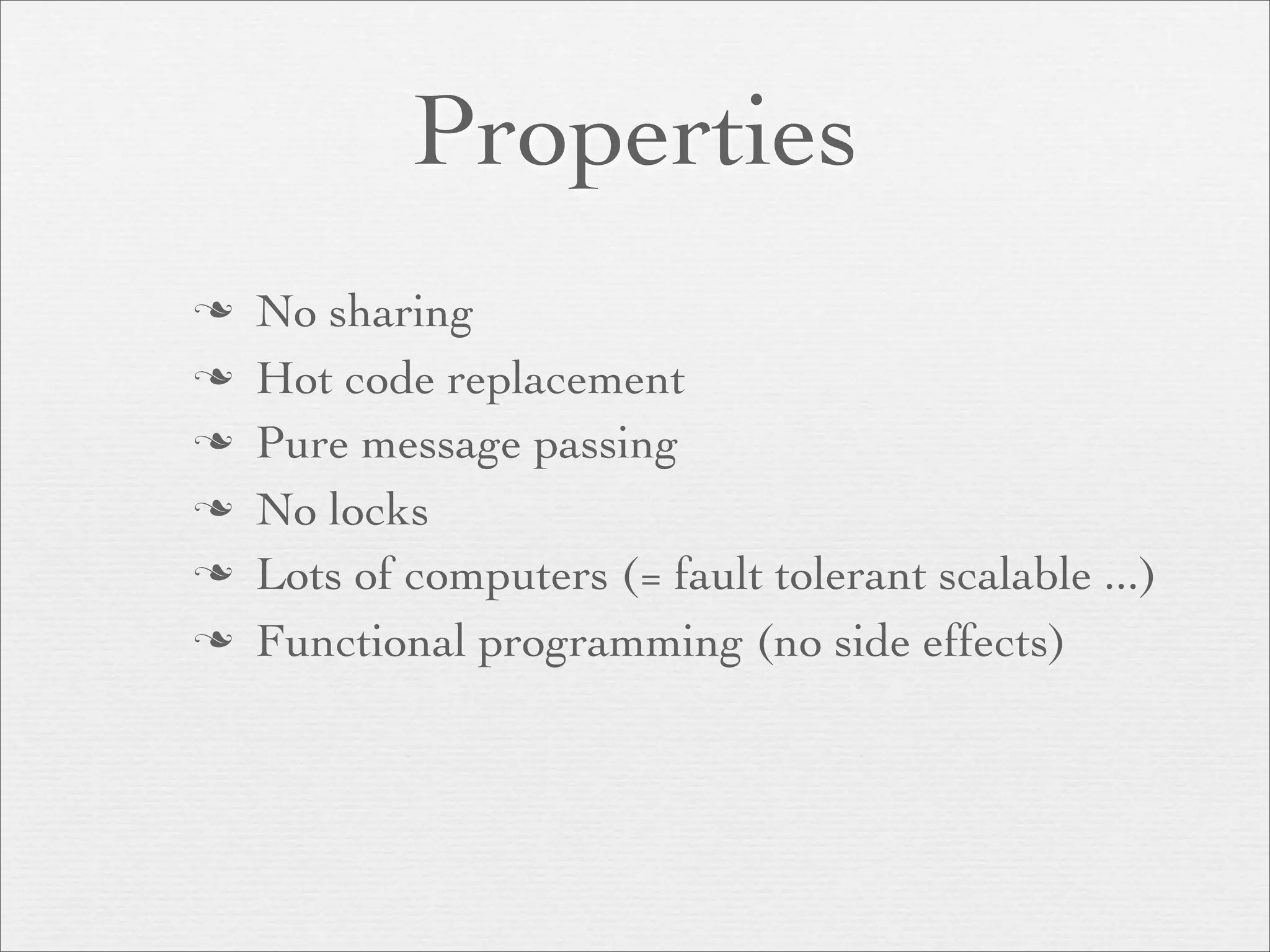 Properties
   No sharing
   Hot code replacement
   Pure message passing
   No locks
   Lots of computers (= fault tolerant scalable ...)
   Functional programming (no side effects)
 