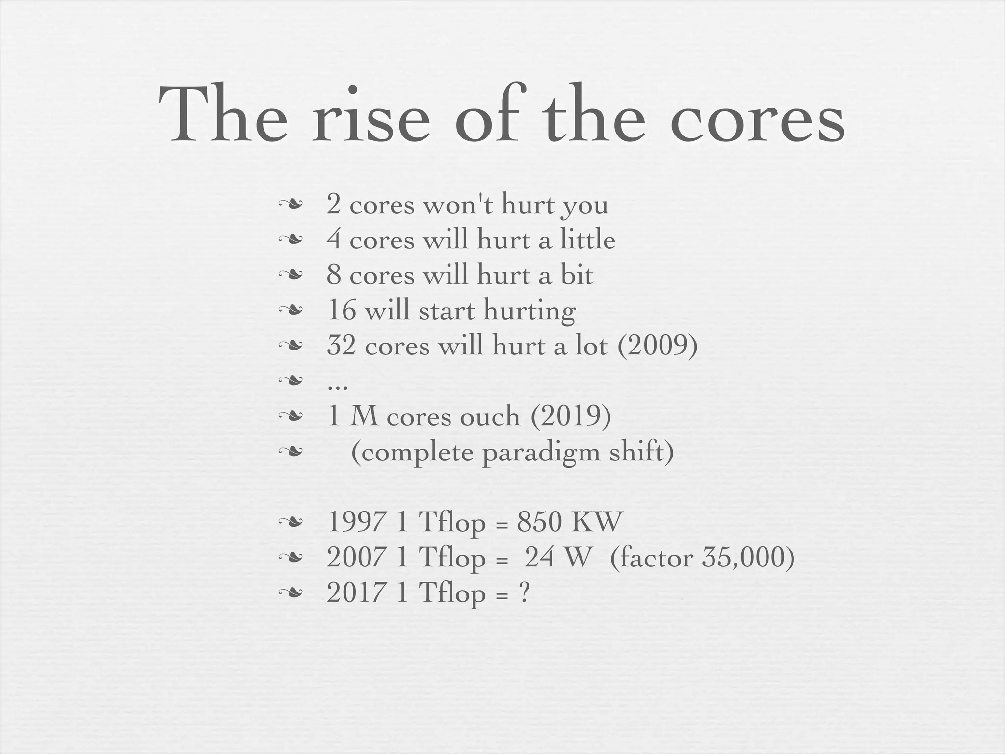 The rise of the cores
      2 cores won't hurt you
      4 cores will hurt a little
      8 cores will hurt a bit
      16 will start hurting
      32 cores will hurt a lot (2009)
      ...
      1 M cores ouch (2019)
          (complete paradigm shift)

      1997 1 Tﬂop = 850 KW
      2007 1 Tﬂop = 24 W (factor 35,000)
      2017 1 Tﬂop = ?
 