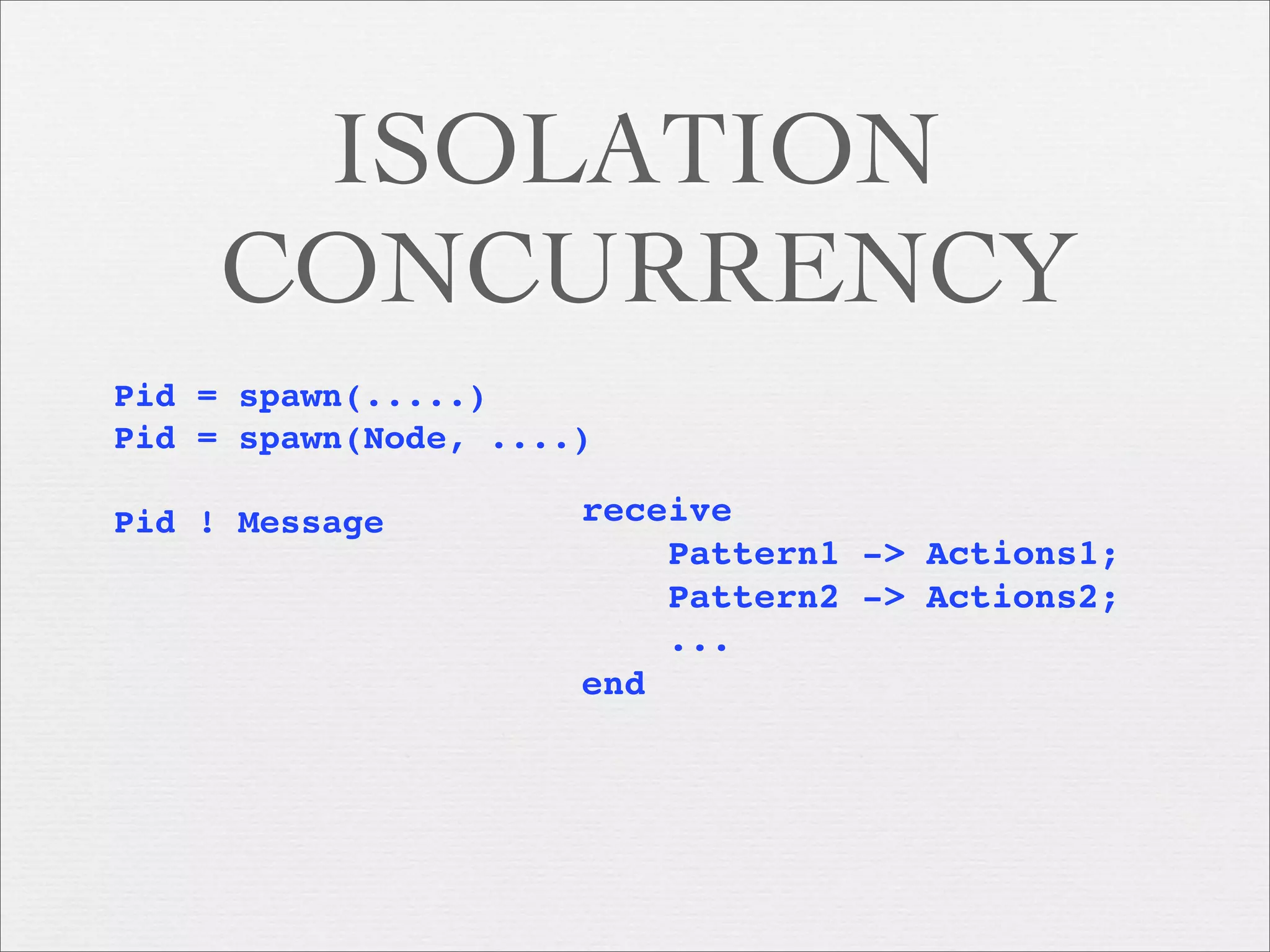 ISOLATION
     CONCURRENCY
Pid = spawn(.....)
Pid = spawn(Node, ....)

Pid ! Message         receive
                          Pattern1 -> Actions1;
                          Pattern2 -> Actions2;
                          ...
                      end
 