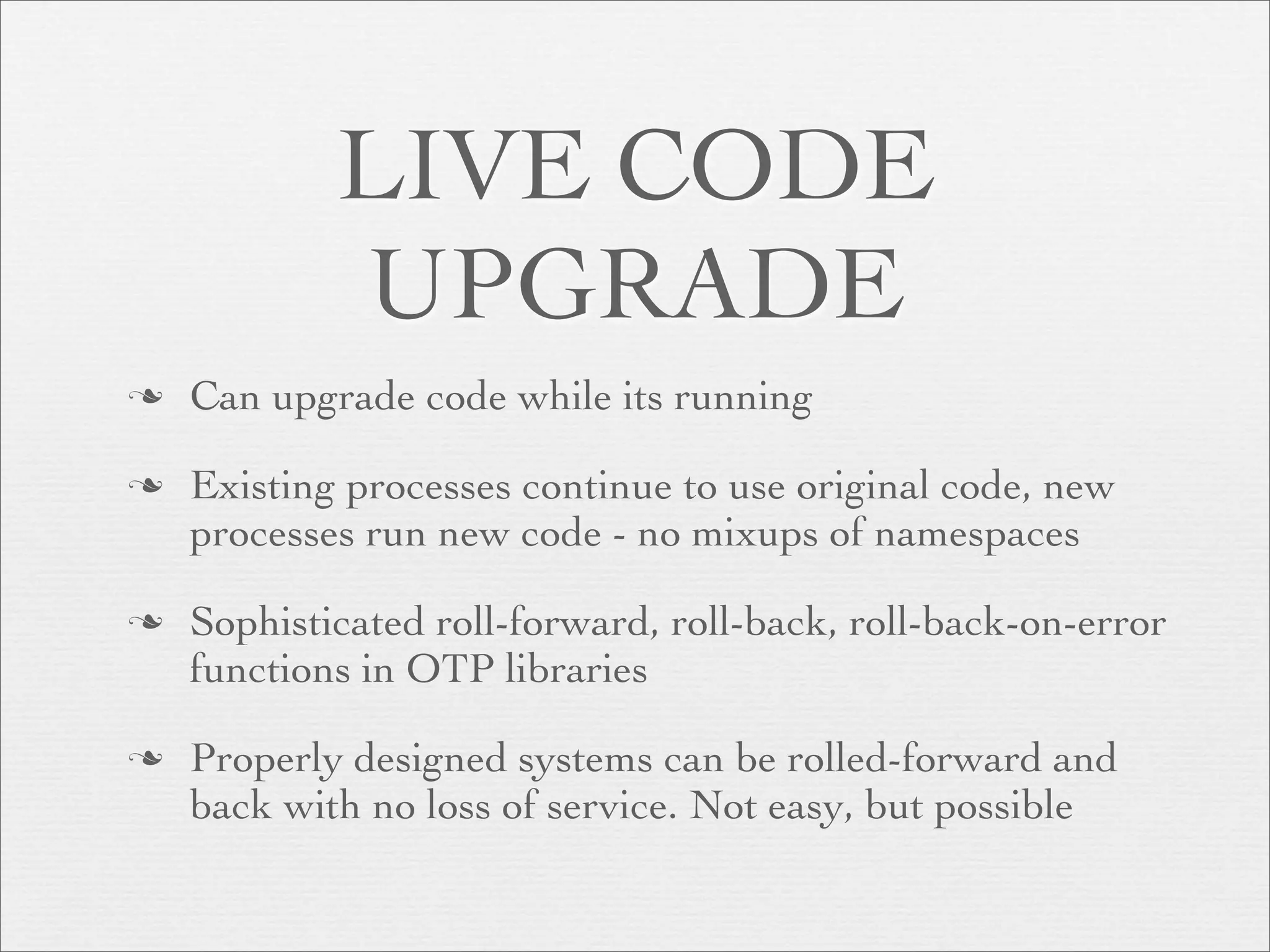 LIVE CODE
            UPGRADE
   Can upgrade code while its running

   Existing processes continue to use original code, new
    processes run new code - no mixups of namespaces

   Sophisticated roll-forward, roll-back, roll-back-on-error
    functions in OTP libraries

   Properly designed systems can be rolled-forward and
    back with no loss of service. Not easy, but possible
 