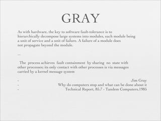 GRAY
As with hardware, the key to software fault-tolerance is to
hierarchically decompose large systems into modules, each module being
a unit of service and a unit of failure. A failure of a module does
not propagate beyond the module.

...

 The process achieves fault containment by sharing no state with
other processes; its only contact with other processes is via messages
carried by a kernel message system

-                                                                 Jim Gray
-                        Why do computers stop and what can be done about it
-                           Technical Report, 85.7 - Tandem Computers,1985
 