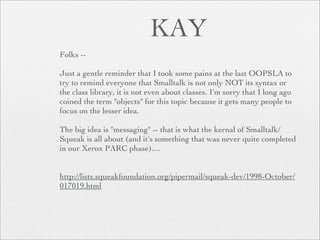 KAY
Folks --

Just a gentle reminder that I took some pains at the last OOPSLA to
try to remind everyone that Smalltalk is not only NOT its syntax or
the class library, it is not even about classes. I'm sorry that I long ago
coined the term "objects" for this topic because it gets many people to
focus on the lesser idea.

The big idea is "messaging" -- that is what the kernal of Smalltalk/
Squeak is all about (and it's something that was never quite completed
in our Xerox PARC phase)....


http://lists.squeakfoundation.org/pipermail/squeak-dev/1998-October/
017019.html
 