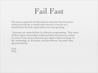 Fail Fast
The process approach to fault isolation advocates that the process
software be fail-fast, it should either function correctly or it
should detect the fault, signal failure and stop operating.

 Processes are made fail-fast by defensive programming. They check
all their inputs, intermediate results and data structures as a matter
of course. If any error is detected, they signal a failure and stop. In
the terminology of [Cristian], fail-fast software has small fault
detection latency.

Gray
Why ...
 