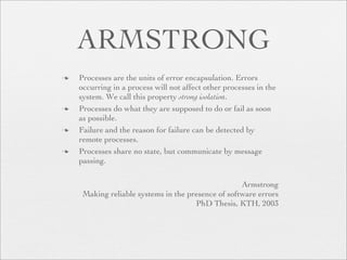 ARMSTRONG
   Processes are the units of error encapsulation. Errors
    occurring in a process will not affect other processes in the
    system. We call this property strong isolation.
   Processes do what they are supposed to do or fail as soon
    as possible.
   Failure and the reason for failure can be detected by
    remote processes.
   Processes share no state, but communicate by message
    passing.

                                                    Armstrong
     Making reliable systems in the presence of software errors
                                      PhD Thesis, KTH, 2003
 