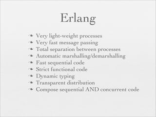 Erlang
   Very light-weight processes
   Very fast message passing
   Total separation between processes
   Automatic marshalling/demarshalling
   Fast sequential code
   Strict functional code
   Dynamic typing
   Transparent distribution
   Compose sequential AND concurrent code
 