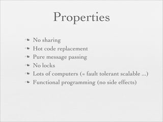 Properties
   No sharing
   Hot code replacement
   Pure message passing
   No locks
   Lots of computers (= fault tolerant scalable ...)
   Functional programming (no side effects)
 