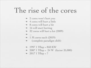 The rise of the cores
      2 cores won't hurt you
      4 cores will hurt a little
      8 cores will hurt a bit
      16 will start hurting
      32 cores will hurt a lot (2009)
      ...
      1 M cores ouch (2019)
          (complete paradigm shift)

      1997 1 Tﬂop = 850 KW
      2007 1 Tﬂop = 24 W (factor 35,000)
      2017 1 Tﬂop = ?
 