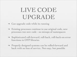 LIVE CODE
            UPGRADE
   Can upgrade code while its running

   Existing processes continue to use original code, new
    processes run new code - no mixups of namespaces

   Sophisticated roll-forward, roll-back, roll-back-on-error
    functions in OTP libraries

   Properly designed systems can be rolled-forward and
    back with no loss of service. Not easy, but possible
 