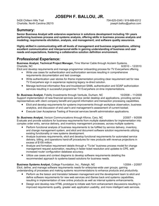 JOSEPH F. BALLOU, JR.
5426 Chiltern Hills Trail                                                     704-625-0345 / 919-889-8312
Charlotte, North Carolina 28215                                                  joseph.ballou@yahoo.com

Summary:
Senior Business Analyst with extensive experience in solutions development including 10+ years
performing business process and systems analysis, offering skills in business process analysis and
modeling; requirements elicitation, analysis, and management; and software quality assurance.

Highly skilled in communicating with all levels of management and business organizations, utilizing
excellent communication and interpersonal skills in gaining understanding of business and user
needs and expectations, fostering a collaborative solution definition environment.

Professional Experience:
Business Analyst, Technical Project Manager, Time Warner Cable through Acclaim Systems,
Charlotte, NC                                                                              6/2010 – 12/2010
Elicit and develop requirements and manage programmer onboarding process for TV Everywhere offering.
     • Write use cases for authentication and authorization services resulting in comprehensive
         requirements documentation and test coverage.
     • Write authentication user stories for iframe implementation providing clear requirement set for new
         TV Everywhere sign in experience replacing legacy re-direct solution.
     • Manage technical information flow and troubleshoot SAML authentication and SOAP authorization
         services resulting in successful programmer TV Everywhere on-time implementations.

Sr. Business Analyst, Fidelity Investments through Veritude, Durham, NC                   10/2008 – 11/2008
Support implementation of new financial services service center desktop and applications, providing service
representatives with client company benefit and payroll information and transaction processing capabilities.
    • Elicit and develop requirements for systems improvements through workplace observation, business
       analytics, and discussion of end user’s and management’s assessment of current toolset.
    • Execute User Acceptance Testing of financial services benefit administration applications.
Sr. Business Analyst, Verizon Communications through Kforce, Cary, NC                        2/2007 – 9/2008
Evaluate and provide solutions for business requirements from multiple stakeholders for implementation into
complex order entry, service delivery, and inventory management processes, across multiple systems.
    • Perform functional analysis of business requirements to be fulfilled by service delivery, inventory,
       and change management system, and elicit and document software solution requirements utilizing
       existing functionality or new systems development.
    • Analyze business requirements, elicit and develop functional requirements for automated service
       delivery, billing, and operations hand-off procedures for new products with revenue projections in
       excess of $100 million.
    • Analyze and formalize requirement details through a “To-be” business process model for change
       management request automation, resulting in faster ticket resolution and updates to CPE, with
       increased router configuration database accuracy.
    • Utilize use cases and context diagrams to develop software requirements detailing the
       recommended approach to systems-based solutions for business needs.

Business Systems Analyst, College Foundation, Inc., Raleigh, NC                                1/2004 – 2/2007
Elicit, define, and manage software requirements needs for enterprise-wide user groups, gaining
understanding of processes and making systems recommendations to enhance products and productivity.
     • Perform as the liaison and translator between management and the development team to elicit and
          define software requirements for new web services and iSeries back end systems capabilities,
          resulting in implementation of new online products as well as internal systems enhancements.
     • Design and develop new HTML prototype to initiate web form enhancement discussions resulting in
          improved requirements quality, greater web application usability, and more intelligent web services.
 