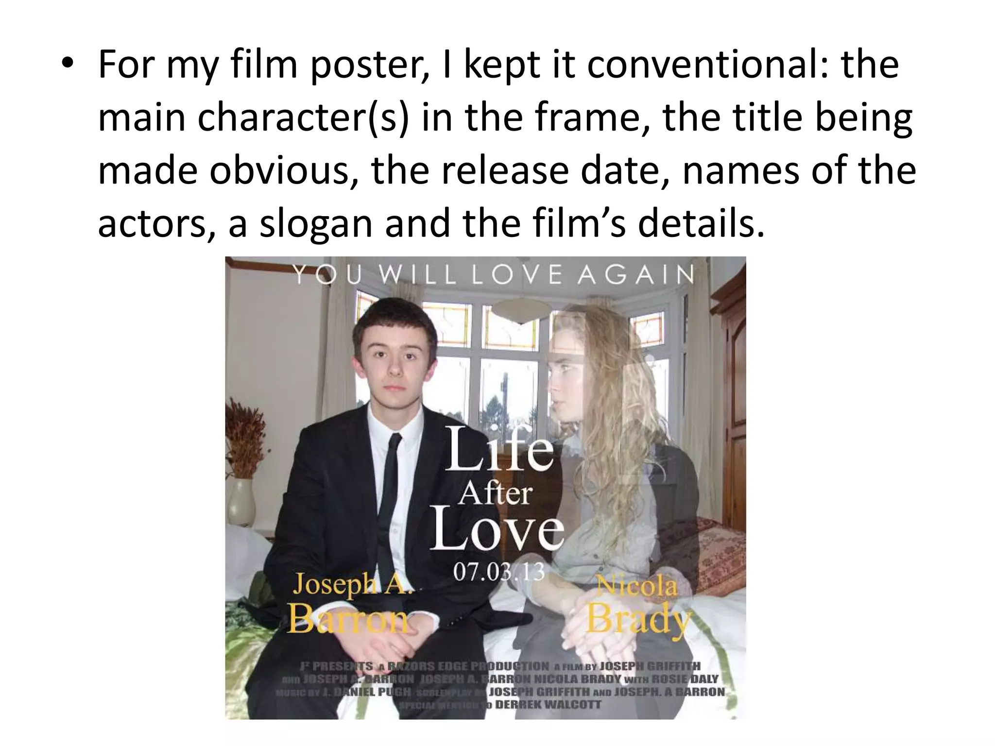 • For my film poster, I kept it conventional: the
  main character(s) in the frame, the title being
  made obvious, the release date, names of the
  actors, a slogan and the film’s details.
 