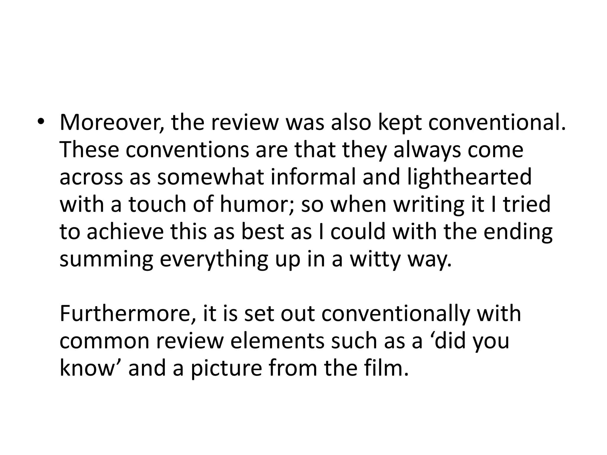 • Moreover, the review was also kept conventional.
  These conventions are that they always come
  across as somewhat informal and lighthearted
  with a touch of humor; so when writing it I tried
  to achieve this as best as I could with the ending
  summing everything up in a witty way.

  Furthermore, it is set out conventionally with
  common review elements such as a ‘did you
  know’ and a picture from the film.
 