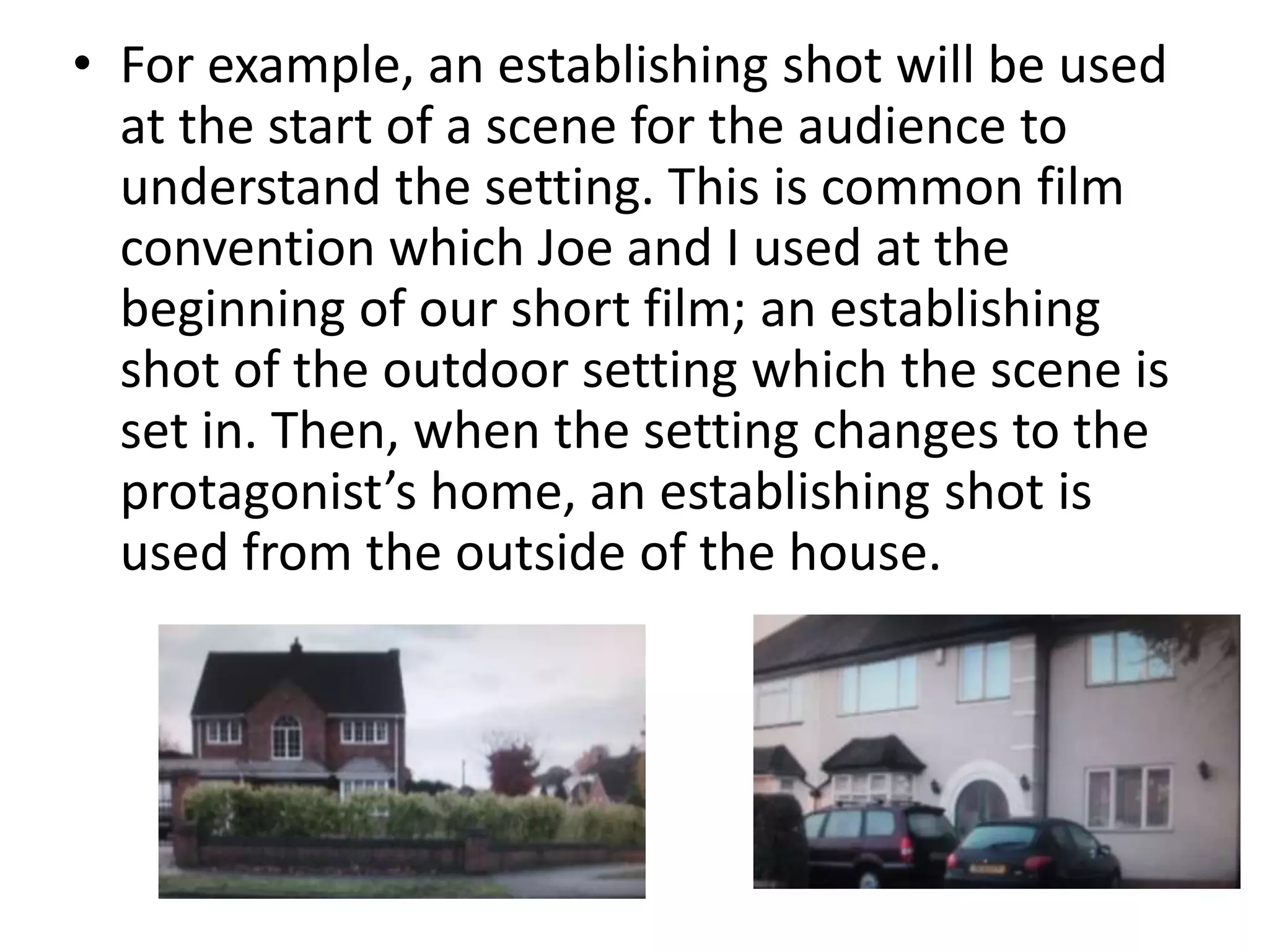• For example, an establishing shot will be used
  at the start of a scene for the audience to
  understand the setting. This is common film
  convention which Joe and I used at the
  beginning of our short film; an establishing
  shot of the outdoor setting which the scene is
  set in. Then, when the setting changes to the
  protagonist’s home, an establishing shot is
  used from the outside of the house.
 