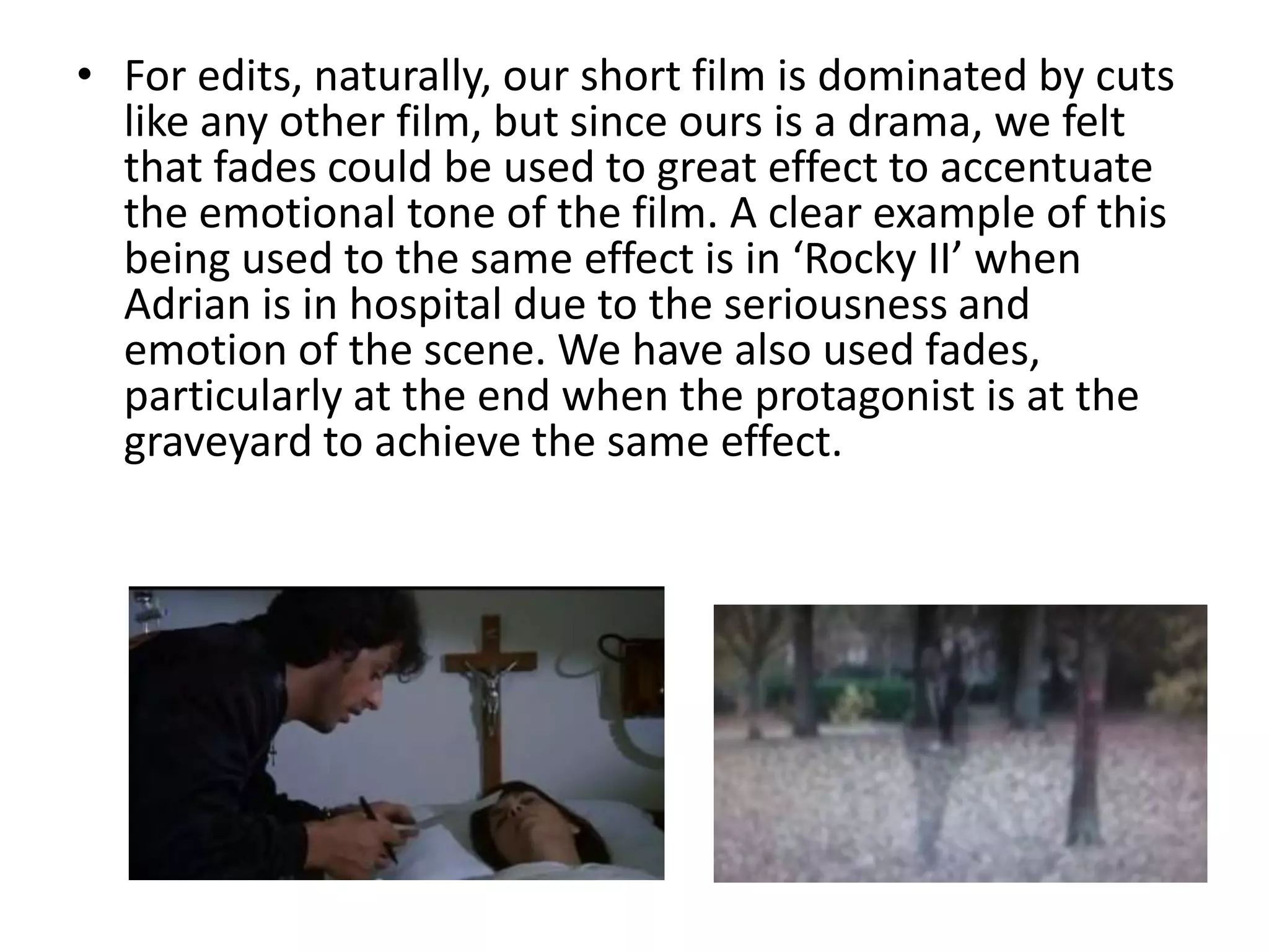 • For edits, naturally, our short film is dominated by cuts
  like any other film, but since ours is a drama, we felt
  that fades could be used to great effect to accentuate
  the emotional tone of the film. A clear example of this
  being used to the same effect is in ‘Rocky II’ when
  Adrian is in hospital due to the seriousness and
  emotion of the scene. We have also used fades,
  particularly at the end when the protagonist is at the
  graveyard to achieve the same effect.
 