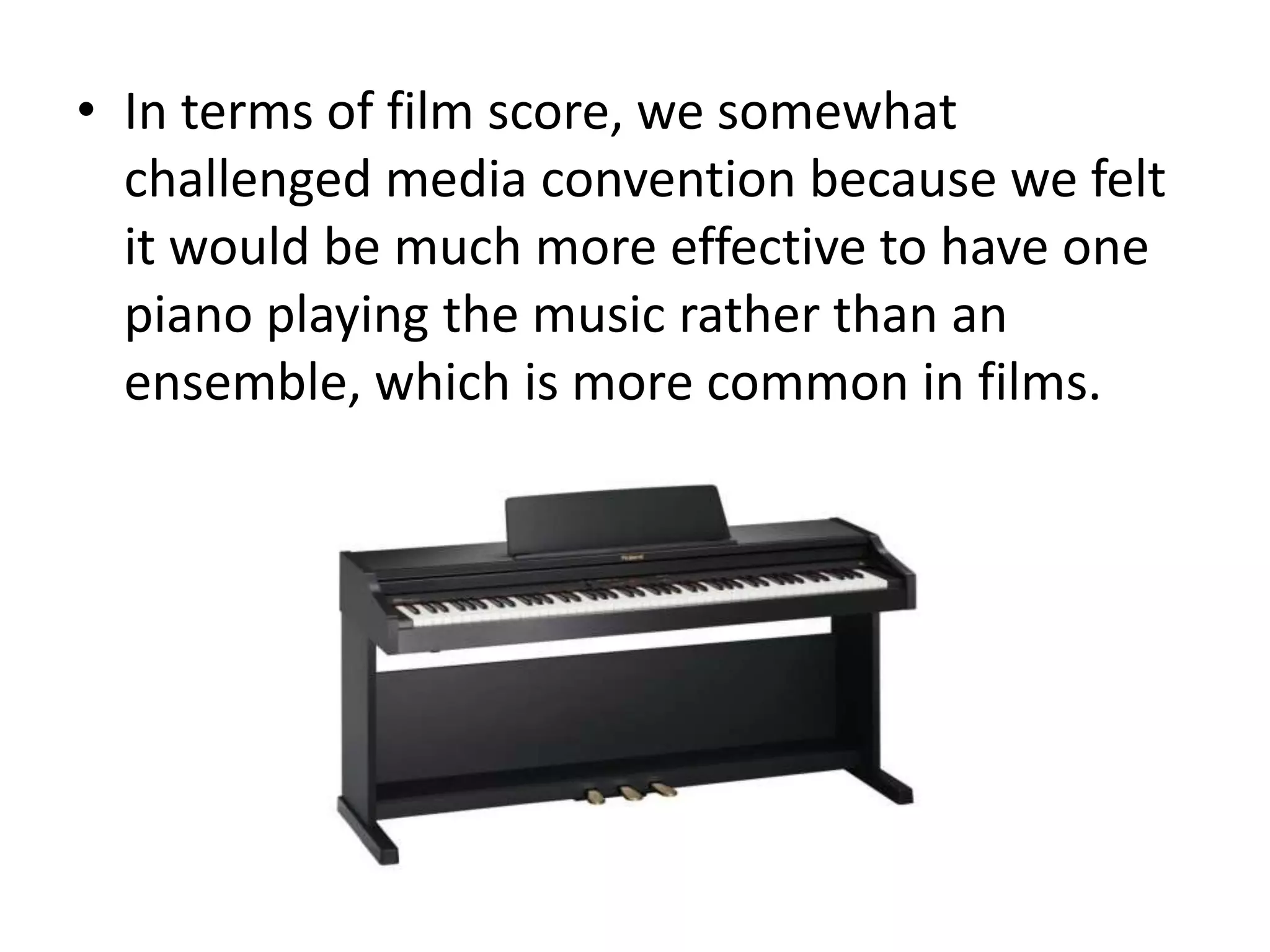 • In terms of film score, we somewhat
  challenged media convention because we felt
  it would be much more effective to have one
  piano playing the music rather than an
  ensemble, which is more common in films.
 