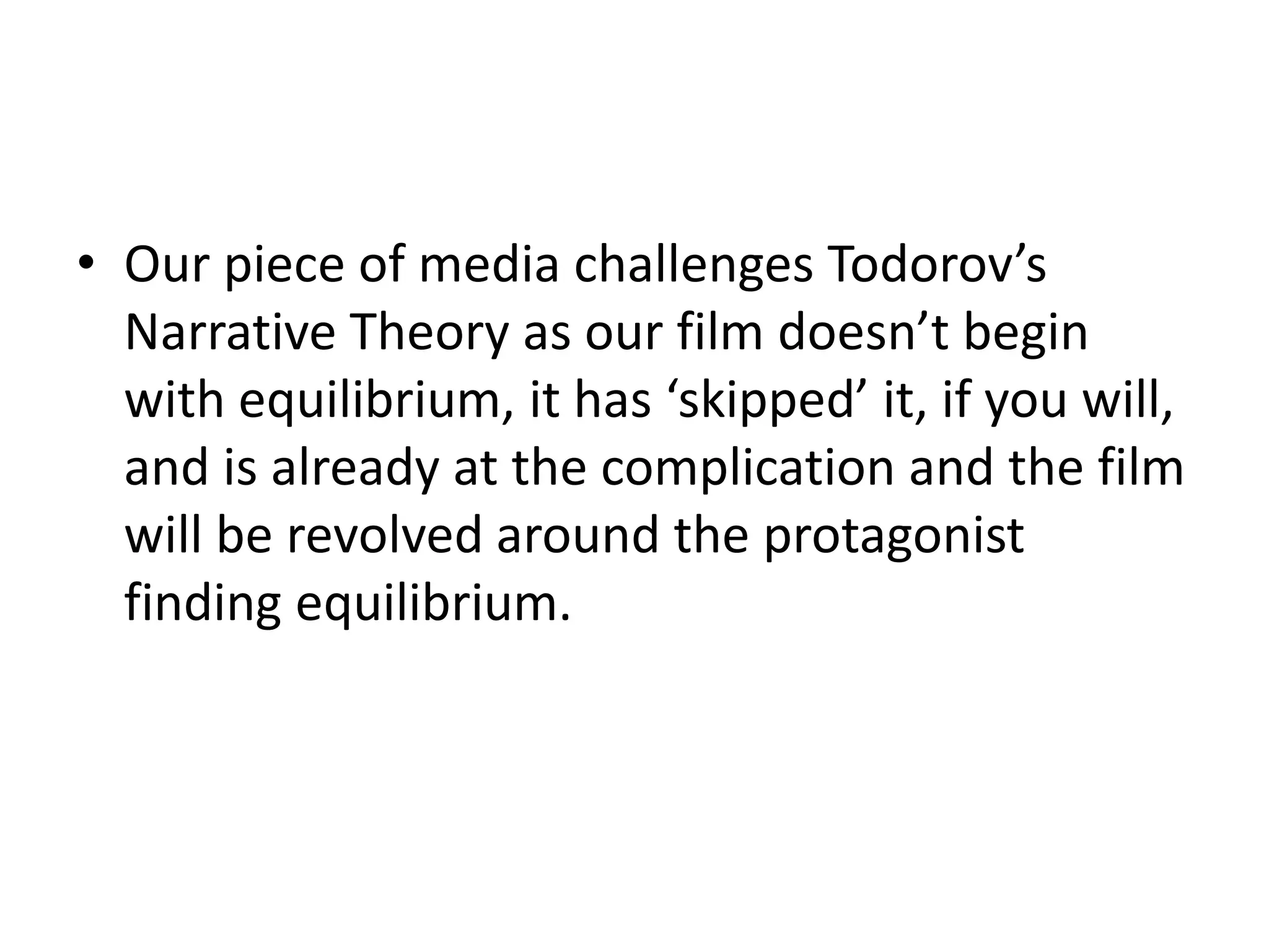 • Our piece of media challenges Todorov’s
  Narrative Theory as our film doesn’t begin
  with equilibrium, it has ‘skipped’ it, if you will,
  and is already at the complication and the film
  will be revolved around the protagonist
  finding equilibrium.
 