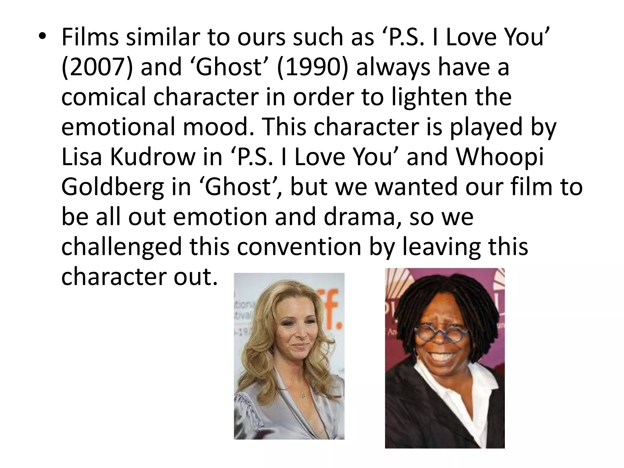 • Films similar to ours such as ‘P.S. I Love You’
  (2007) and ‘Ghost’ (1990) always have a
  comical character in order to lighten the
  emotional mood. This character is played by
  Lisa Kudrow in ‘P.S. I Love You’ and Whoopi
  Goldberg in ‘Ghost’, but we wanted our film to
  be all out emotion and drama, so we
  challenged this convention by leaving this
  character out.
 