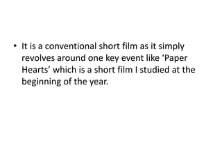 • It is a conventional short film as it simply
  revolves around one key event like ‘Paper
  Hearts’ which is a short film I studied at the
  beginning of the year.
 