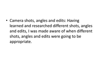 • Camera shots, angles and edits: Having
  learned and researched different shots, angles
  and edits, I was made aware of when different
  shots, angles and edits were going to be
  appropriate.
 