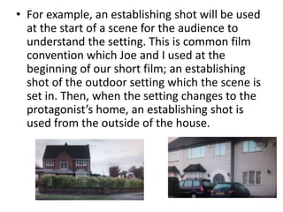 • For example, an establishing shot will be used
  at the start of a scene for the audience to
  understand the setting. This is common film
  convention which Joe and I used at the
  beginning of our short film; an establishing
  shot of the outdoor setting which the scene is
  set in. Then, when the setting changes to the
  protagonist’s home, an establishing shot is
  used from the outside of the house.
 
