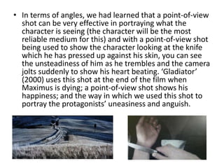 • In terms of angles, we had learned that a point-of-view
  shot can be very effective in portraying what the
  character is seeing (the character will be the most
  reliable medium for this) and with a point-of-view shot
  being used to show the character looking at the knife
  which he has pressed up against his skin, you can see
  the unsteadiness of him as he trembles and the camera
  jolts suddenly to show his heart beating. ‘Gladiator’
  (2000) uses this shot at the end of the film when
  Maximus is dying; a point-of-view shot shows his
  happiness; and the way in which we used this shot to
  portray the protagonists’ uneasiness and anguish.
 