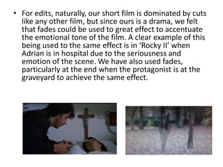 • For edits, naturally, our short film is dominated by cuts
  like any other film, but since ours is a drama, we felt
  that fades could be used to great effect to accentuate
  the emotional tone of the film. A clear example of this
  being used to the same effect is in ‘Rocky II’ when
  Adrian is in hospital due to the seriousness and
  emotion of the scene. We have also used fades,
  particularly at the end when the protagonist is at the
  graveyard to achieve the same effect.
 