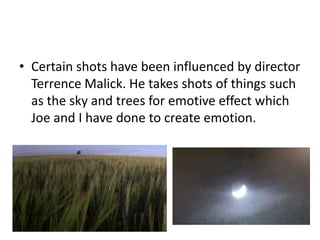 • Certain shots have been influenced by director
  Terrence Malick. He takes shots of things such
  as the sky and trees for emotive effect which
  Joe and I have done to create emotion.
 