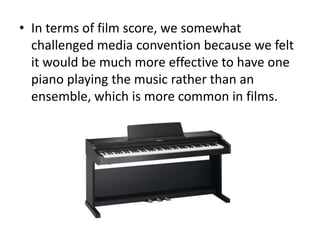 • In terms of film score, we somewhat
  challenged media convention because we felt
  it would be much more effective to have one
  piano playing the music rather than an
  ensemble, which is more common in films.
 