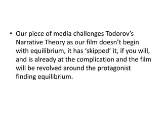• Our piece of media challenges Todorov’s
  Narrative Theory as our film doesn’t begin
  with equilibrium, it has ‘skipped’ it, if you will,
  and is already at the complication and the film
  will be revolved around the protagonist
  finding equilibrium.
 