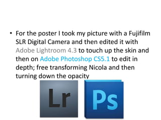 • For the poster I took my picture with a Fujifilm
  SLR Digital Camera and then edited it with
  Adobe Lightroom 4.3 to touch up the skin and
  then on Adobe Photoshop CS5.1 to edit in
  depth; free transforming Nicola and then
  turning down the opacity
 