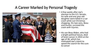 A Career Marked by Personal Tragedy
• A few weeks after Joe’s
election to the U.S. Senate,
his wife and one year old
daughter were killed in a car
crash while out Christmas
shopping. His two sons, Beau
and Hunter, survived the
crash with injuries.
• His son Beau Biden, who had
a bright political future, died
of brain cancer in 2015 at the
age of 46, which has
motivated Joe’s intent to
speed the search for the cure
to cancer
 