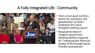 A Fully Integrated Life - Community
• “He's a man quick to find a
doctor for someone's sick
grandmother or hold a
fundraiser for a local
firefighter battling cancer.”
• Received the Best of
Congress Award from
Working Mother magazine
for “improving the American
quality of life through family-
friendly work policies”
 
