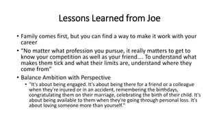 Lessons Learned from Joe
• Family comes first, but you can find a way to make it work with your
career
• “No matter what profession you pursue, it really matters to get to
know your competition as well as your friend…. To understand what
makes them tick and what their limits are, understand where they
come from”
• Balance Ambition with Perspective
• "It's about being engaged. It's about being there for a friend or a colleague
when they're injured or in an accident, remembering the birthdays,
congratulating them on their marriage, celebrating the birth of their child. It's
about being available to them when they're going through personal loss. It's
about loving someone more than yourself."
 