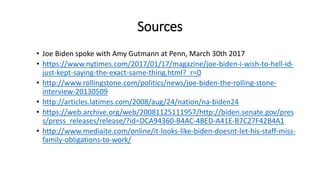 Sources
• Joe Biden spoke with Amy Gutmann at Penn, March 30th 2017
• https://www.nytimes.com/2017/01/17/magazine/joe-biden-i-wish-to-hell-id-
just-kept-saying-the-exact-same-thing.html?_r=0
• http://www.rollingstone.com/politics/news/joe-biden-the-rolling-stone-
interview-20130509
• http://articles.latimes.com/2008/aug/24/nation/na-biden24
• https://web.archive.org/web/20081125111957/http://biden.senate.gov/pres
s/press_releases/release/?id=DCA94360-B4AC-4BED-A41E-B7C27F42B4A1
• http://www.mediaite.com/online/it-looks-like-biden-doesnt-let-his-staff-miss-
family-obligations-to-work/
 