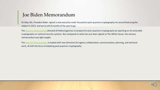 Joe Biden Memorandum
On May 4th, President Biden signed a new executive order focusedon post-quantum cryptography,his second featuring this
subjectin 2022, and we’ve still 8 months of the year to go.
The January memorandum directed all federalagencies to prepare for post-quantum cryptography by reporting on all vulnerable
cryptography on national security systems. But compared to what has just been signed at The White House, the January
memorandum was light weight.
The May 4th Memorandum is loaded with new directions for agency collaboration, communication, planning, and technical
work, all with the focus of adopting post quantum cryptography.
 