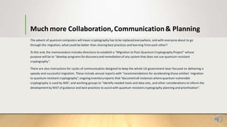 Much more Collaboration,Communication& Planning
The advent of quantum computers will mean cryptography has to be replacedeverywhere, and with everyoneabout to go
through this migration, what could be better than sharing best practices and learning fromeach other?
To this end, the memorandum includes directions to establish a “Migration to Post-Quantum Cryptography Project” whose
purpose will be to “develop programs fordiscoveryand remediationof any system that does not use quantum-resistant
cryptography”.
There are also instructions for cycles of communication designed to keep the whole US government laser focused on delivering a
speedy and successful migration. These include annual reports with “recommendations for accelerating those entities’ migration
to quantum-resistant cryptography”,ongoing inventoryreports that “documentall instances where quantum-vulnerable
cryptography is used by NSS”, and working groups to “identify needed tools and data sets, and other considerations to inform the
development by NISTof guidance and best practices to assistwith quantum resistant cryptography planning and prioritisation”.
 