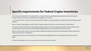Specific requirements for Federal Crypto-Inventories
In the January memorandum the requirement for a Crypto-Inventorywas definitely being hinted at but not made explicit.
However this time around we have extremely clear language in Sec5.(c)(v):
“...aninventory of their IT systems that remain vulnerable to CRQCs, with a particular focus on High Value Assets and High Impact
Systems.”
Now it is explicit: Federal agencies need to build a Crypto-Inventory, and this now comes with specific requirements:
“Inventories should includecurrent cryptographic methods used on IT systems, including system administratorprotocols, non-
security software and firmware that require upgraded digital signatures, and information on other key assets.”
We also see that where January’s focus wassolely on National Security Systems (NSS), this directive goes further, requiring the
Directors of NIST, CISA, and theNSA to:
“establishrequirements for inventorying all currently deployed cryptographic systems, excluding National Security Systems
(NSS).”
All Federalcryptography is now in scope, and that means much morework ahead.
 
