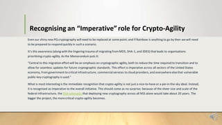 Recognising an “Imperative”role for Crypto-Agility
Even our shiny new PQ cryptography willneed to be replaced at somepoint; and if Rainbow is anything to go by then wewill need
to be prepared to respond quickly in such a scenario.
It’s this awareness (along with the lingering trauma of migrating from MD5, SHA-1, and 3DES) thatleads to organisations
prioritising crypto-agility. As the Memorandum puts it:
“Central to this migration effort will be an emphasis on cryptographic agility, both to reduce the time required to transition and to
allow for seamless updates for future cryptographic standards. This effort is imperative across all sectors of the United States
economy, fromgovernment to critical infrastructure, commercialservices to cloud providers, and everywhere elsethat vulnerable
public-key cryptography is used.”
What is most interesting is the immediate recognition that crypto-agility is not just a nice-to-have or a pie-in-the-sky ideal. Instead,
it is recognised as imperative to the overall initiative. This should come as no surprise; because of the sheer size and scale of the
federal infrastructure, the NSA estimates that deploying new cryptography across all NSS alone would take about 20 years. The
bigger the project, the morecritical crypto-agility becomes.
 