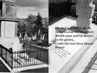 He died in London age 56  And a woman full of mystery Would come and lay flowers on his greave Could she have been Queen Marie? 