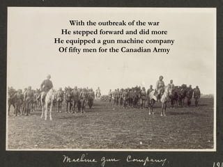 With the outbreak of the war He stepped forward and did more He equipped a gun machine company Of fifty men for the Canadian Army 