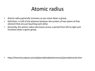 Atomic radius
•   Atomic radius generally increases as you move down a group.
•   Definition: is half of the distance between the centers of two atoms of that
    element that are just touching each other.
•   Generally, the atomic radius decreases across a period from left to right and
    increases down a given group.




•   http://chemistry.about.com/od/periodictableelements/a/periodictrends.htm
 