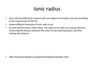 Ionic radius
•   Ionic radii are difficult to measure with any degree of certainty, and vary according
    to the environment of the ion.
•   several different measures of ionic radii in use.
•   an atom doesn't have a fixed radius. The radius of an atom can only be found by
    measuring the distance between the nuclei of two touching atoms, and then
    halving that distance.




•   http://www.chemguide.co.uk/atoms/properties/atradius.html
 