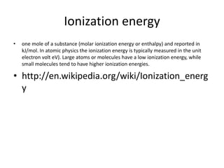 Ionization energy
•   one mole of a substance (molar ionization energy or enthalpy) and reported in
    kJ/mol. In atomic physics the ionization energy is typically measured in the unit
    electron volt eV). Large atoms or molecules have a low ionization energy, while
    small molecules tend to have higher ionization energies.

• http://en.wikipedia.org/wiki/Ionization_energ
  y
 