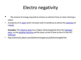 Electro negativity
•      The amount of energy required to remove an electron from an atom, forming a
    cation.
•   A property of an atom which increases with its tendency to attract the electrons of
    a bond.

    Examples: The chlorine atom has a higher electronegativity than the hydrogen
    atom, so the bonding electrons will be closer to the Cl than to the H in the HCl
    molecule.
•   http://chemistry.about.com/od/chemistryglossary/a/Electronegdef.htm
 
