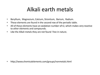 Alkali earth metals
•   Beryllium, Magnesium, Calcium, Strontium, Barium, Radium.
•   These elements are found in the second row of the periodic table.
•   All of these elements have an oxidation number of+2, which makes very reactive
    to other elements and compounds.
•   Like the Alkali metals they are not found free in nature.




•   http://www.chemicalelements.com/groups/nonmetals.html
 