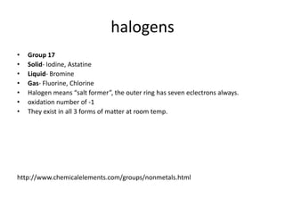 halogens
•   Group 17
•   Solid- Iodine, Astatine
•   Liquid- Bromine
•   Gas- Fluorine, Chlorine
•   Halogen means “salt former”, the outer ring has seven eclectrons always.
•   oxidation number of -1
•   They exist in all 3 forms of matter at room temp.




http://www.chemicalelements.com/groups/nonmetals.html
 