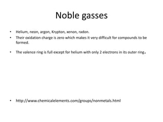 Noble gasses
•   Helium, neon, argon, Krypton, xenon, radon.
•   Their oxidation charge is zero which makes it very difficult for compounds to be
    formed.

•   The valence ring is full except for helium with only 2 electrons in its outer ring   .




•   http://www.chemicalelements.com/groups/nonmetals.html
 