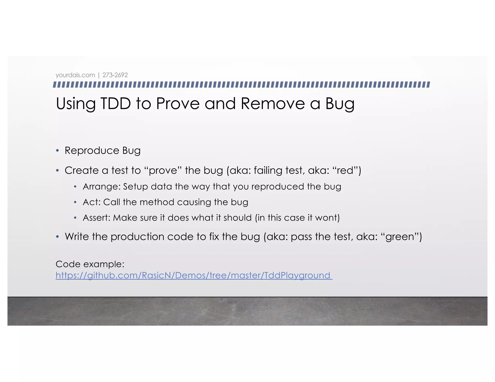 Using TDD to Prove and Remove a Bug
• Reproduce Bug
• Create a test to “prove” the bug (aka: failing test, aka: “red”)
• Arrange: Setup data the way that you reproduced the bug
• Act: Call the method causing the bug
• Assert: Make sure it does what it should (in this case it wont)
• Write the production code to fix the bug (aka: pass the test, aka: “green”)
yourdais.com | 273-2692
Code example:
https://github.com/RasicN/Demos/tree/master/TddPlayground
 