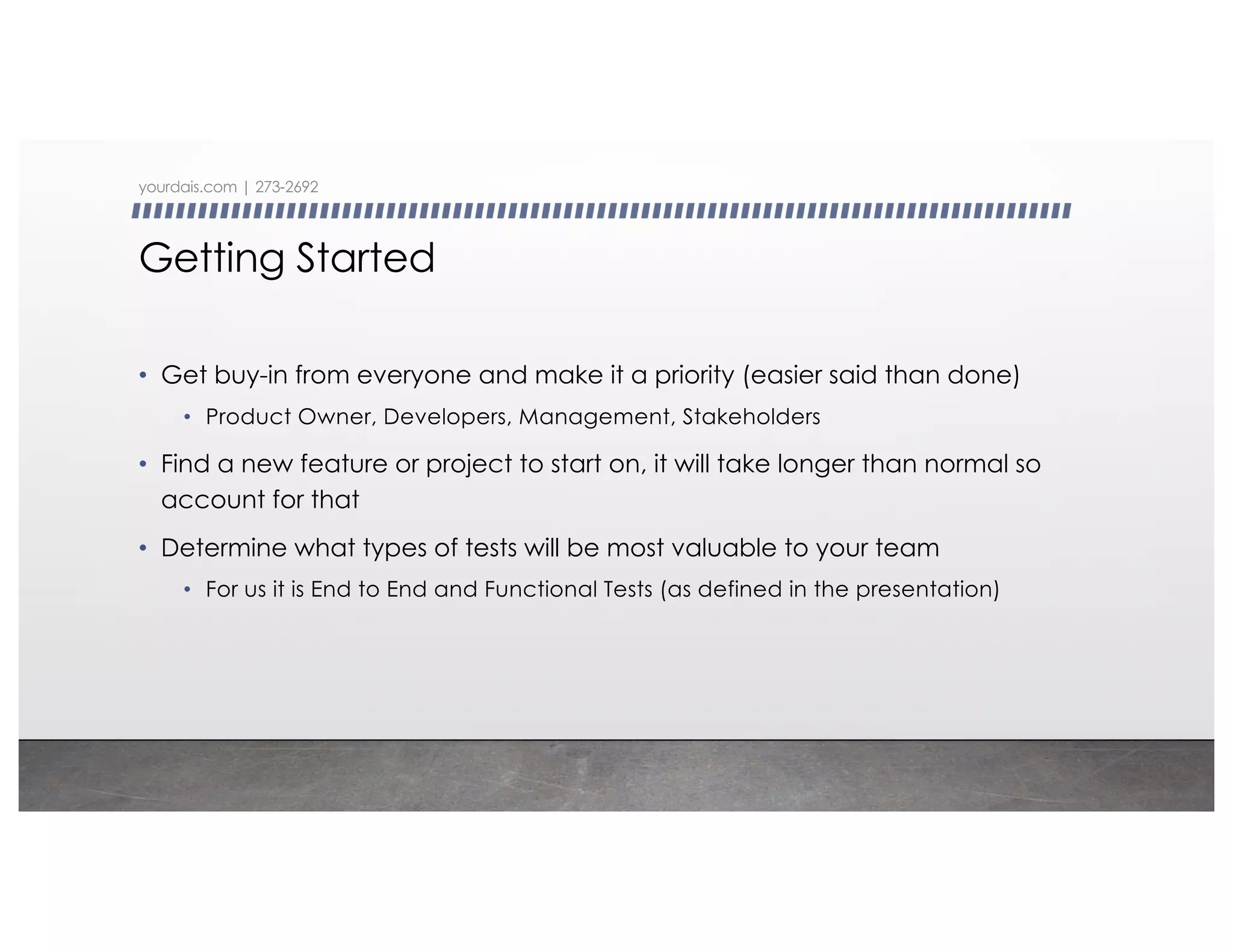 Getting Started
• Get buy-in from everyone and make it a priority (easier said than done)
• Product Owner, Developers, Management, Stakeholders
• Find a new feature or project to start on, it will take longer than normal so
account for that
• Determine what types of tests will be most valuable to your team
• For us it is End to End and Functional Tests (as defined in the presentation)
yourdais.com | 273-2692
 