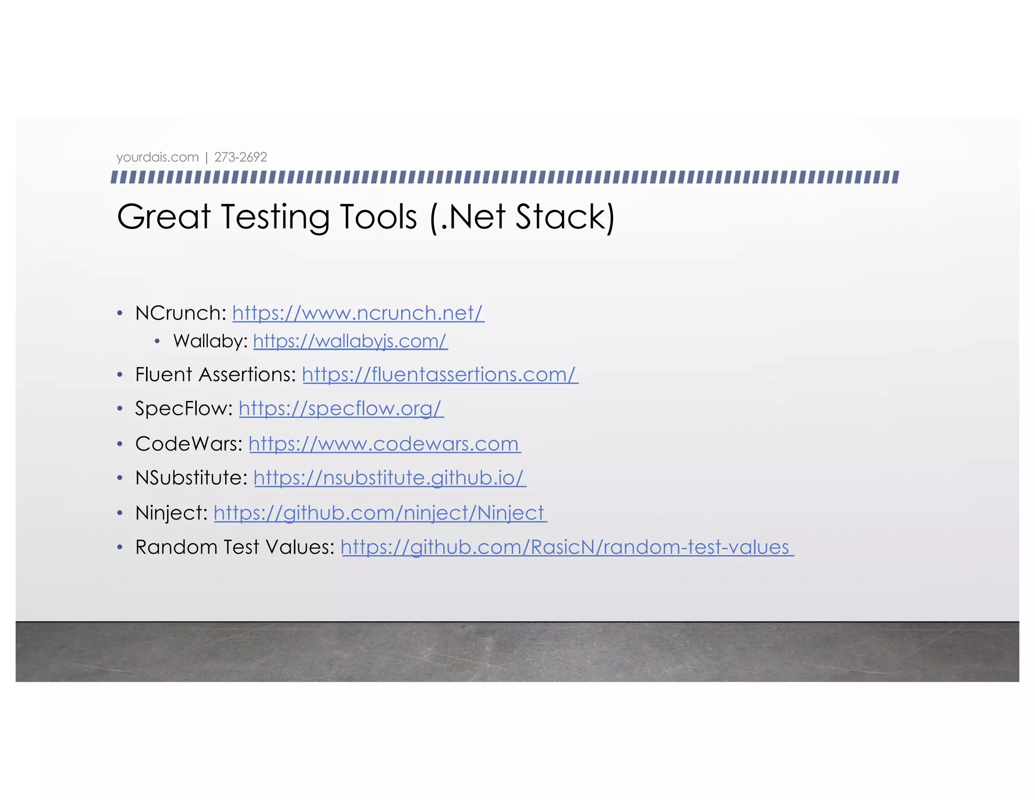 Great Testing Tools (.Net Stack)
• NCrunch: https://www.ncrunch.net/
• Wallaby: https://wallabyjs.com/
• Fluent Assertions: https://fluentassertions.com/
• SpecFlow: https://specflow.org/
• CodeWars: https://www.codewars.com
• NSubstitute: https://nsubstitute.github.io/
• Ninject: https://github.com/ninject/Ninject
• Random Test Values: https://github.com/RasicN/random-test-values
yourdais.com | 273-2692
 